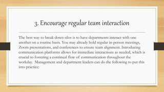 3. Encourage regular team interaction
The best way to break down silos is to have departments interact with one
another on a routine basis. You may already hold regular in-person meetings,
Zoom presentations, and conferences to ensure team alignment. Introducing
communication platforms allows for immediate interactions as needed, which is
crucial to fostering a continual flow of communication throughout the
workday. Management and department leaders can do the following to put this
into practice:
 