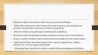 • Schedule regular interactions with teams at a set time and place.
• Hold video conferences when teams can’t meet in person, encouraging team
members to have their cameras on to foster connectivity.
• Allow for daily syncing through a communication platform.
• Maintain weekly leadership meetings to discuss common issues and solutions.
• Create a variety of clubs to foster shared interests outside of work-related topics.
• Hold team lunches and other social events—picnics, happy hours, offsites,
lunches, etc.—to encourage camaraderie.
• Encourage team members to meet as needed without management initiation.
 
