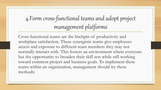 4.Form cross-functional teams and adopt project
management platforms
Cross-functional teams are the linchpin of productivity and
workplace satisfaction. These synergistic teams give employees
access and exposure to different team members they may not
normally interact with. This fosters an environment where everyone
has the opportunity to broaden their skill sets while still working
toward common project and business goals. To implement these
teams within an organization, management should try these
methods:
 