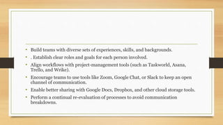 • Build teams with diverse sets of experiences, skills, and backgrounds.
• . Establish clear roles and goals for each person involved.
• Align workflows with project-management tools (such as Taskworld, Asana,
Trello, and Wrike).
• Encourage teams to use tools like Zoom, Google Chat, or Slack to keep an open
channel of communication.
• Enable better sharing with Google Docs, Dropbox, and other cloud storage tools.
• Perform a continual re-evaluation of processes to avoid communication
breakdowns.
 