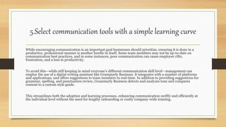 5.Select communication tools with a simple learning curve
While encouraging communication is an important goal businesses should prioritize, ensuring it is done in a
productive, professional manner is another hurdle in itself. Some team members may not be up-to-date on
communication best practices, and in some instances, poor communication can cause employee rifts,
frustration, and a loss in productivity.
To avoid this—while still keeping in mind everyone’s different communication skill level—management can
employ the use of a digital writing assistant like Grammarly Business. It integrates with a number of platforms
and applications, and offers suggestions to team members in real-time. In addition to providing suggestions for
grammar, spelling, and punctuation review, Grammarly Business detects and analyzes tone and compares
content to a custom style guide.
This streamlines both the adoption and learning processes, enhancing communication swiftly and efficiently at
the individual level without the need for lengthy onboarding or costly company-wide training.
 