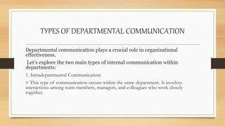 TYPES OF DEPARTMENTAL COMMUNICATION
Departmental communication plays a crucial role in organizational
effectiveness.
Let’s explore the two main types of internal communication within
departments:
1. Intradepartmental Communication:
○ This type of communication occurs within the same department. It involves
interactions among team members, managers, and colleagues who work closely
together.
 