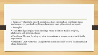 ○ Purpose: To facilitate smooth operations, share information, coordinate tasks,
and ensure everyone is aligned toward common goals within the department.
○ Examples:
▪ Team Meetings: Regular team meetings where members discuss progress,
challenges, and upcoming tasks.
▪ Emails and Memos: Sending updates, instructions, or announcements within the
department.
▪ Intranet or Chat Platforms: Using internal communication tools to collaborate and
share documents.
 