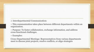 2. Interdepartmental Communication:
○ This communication takes place between different departments within an
organization.
○ Purpose: To foster collaboration, exchange information, and address
cross-functional challenges.
○ Examples:
Cross-Departmental Meetings: Representatives from various departments
meet to discuss joint projects, resolve conflicts, or align strategies
 