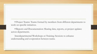 ▪ Project Teams: Teams formed by members from different departments to
work on specific initiatives.
▪ Reports and Documentation: Sharing data, reports, or project updates
across departments.
Interdepartmental Workshops or Training: Sessions to enhance
understanding and cooperation between teams.
 