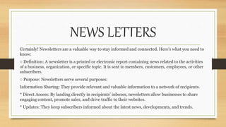 NEWS LETTERS
Certainly! Newsletters are a valuable way to stay informed and connected. Here’s what you need to
know:
○ Definition: A newsletter is a printed or electronic report containing news related to the activities
of a business, organization, or specific topic. It is sent to members, customers, employees, or other
subscribers.
○ Purpose: Newsletters serve several purposes:
Information Sharing: They provide relevant and valuable information to a network of recipients.
* Direct Access: By landing directly in recipients’ inboxes, newsletters allow businesses to share
engaging content, promote sales, and drive traffic to their websites.
* Updates: They keep subscribers informed about the latest news, developments, and trends.
 
