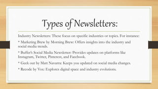 Types of Newsletters:
Industry Newsletters: These focus on specific industries or topics. For instance:
* Marketing Brew by Morning Brew: Offers insights into the industry and
social media trends.
* Buffer’s Social Media Newsletter: Provides updates on platforms like
Instagram, Twitter, Pinterest, and Facebook.
* Geek out by Matt Navarra: Keeps you updated on social media changes.
* Recode by Vox: Explores digital space and industry evolutions.
 