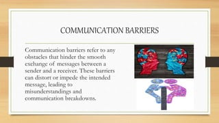 COMMUNICATION BARRIERS
Communication barriers refer to any
obstacles that hinder the smooth
exchange of messages between a
sender and a receiver. These barriers
can distort or impede the intended
message, leading to
misunderstandings and
communication breakdowns.
 