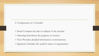 2. Components of a Circular:
○ Head: Contains the title or subject of the circular.
○ Opening: Introduces the purpose or context.
○ Text: Provides detailed information or instructions.
○ Signature: Includes the sender’s name or organization
 