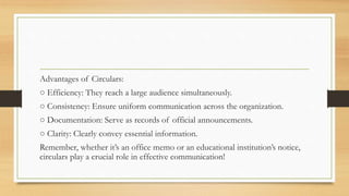 Advantages of Circulars:
○ Efficiency: They reach a large audience simultaneously.
○ Consistency: Ensure uniform communication across the organization.
○ Documentation: Serve as records of official announcements.
○ Clarity: Clearly convey essential information.
Remember, whether it’s an office memo or an educational institution’s notice,
circulars play a crucial role in effective communication!
 