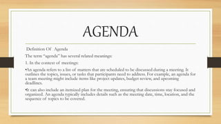 AGENDA
Definition Of Agenda
The term “agenda” has several related meanings:
1. In the context of meetings:
•
An agenda refers to a list of matters that are scheduled to be discussed during a meeting. It
outlines the topics, issues, or tasks that participants need to address. For example, an agenda for
a team meeting might include items like project updates, budget review, and upcoming
deadlines.
•
It can also include an itemized plan for the meeting, ensuring that discussions stay focused and
organized. An agenda typically includes details such as the meeting date, time, location, and the
sequence of topics to be covered.
 