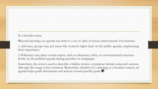 In a broader sense:
•
Beyond meetings, an agenda can refer to a set of aims or future achievements. For instance:
□ Advocacy groups may put issues like women’s rights back on the public agenda, emphasizing
their importance.
□ Politicians may place certain topics, such as education, safety, or environmental concerns,
firmly on the political agenda during speeches or campaigns.
Sometimes, the term is used to describe a hidden motive or purpose behind someone’s actions,
although this usage is less common. Remember, whether it’s a meeting or a broader context, an
agenda helps guide discussions and actions toward specific goals! 📝
 