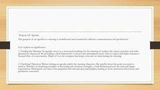 Purpose Of Agenda
The purpose of an agenda in a meeting is multifaceted and essential for effective communication and productivity.
Let’s explore its significance:
1. Guiding the Meeting: An agenda serves as a structured roadmap for the meeting. It outlines the topics, activities, and tasks
planned for discussion. By providing a clear framework, it ensures that participants know what to expect and helps maintain a
focused flow of conversation. Think of it as the compass that keeps everyone on track during the meeting.
2. Clarifying Objectives: Before writing an agenda, clarify the meeting objectives. Be specific about the goals you want to
achieve. Whether it’s finalizing a budget or discussing new business strategies, a well-defined goal sets the tone and aligns
expectations. Participants can then come prepared with relevant data and insights, leading to more structured discussions and
productive outcomes.
 