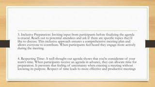 3. Inclusive Preparation: Inviting input from participants before finalizing the agenda
is crucial. Reach out to potential attendees and ask if there are specific topics they’d
like to discuss. This inclusive approach ensures a comprehensive meeting plan and
allows everyone to contribute. When participants feel heard they engage more actively
during the meeting.
4. Respecting Time: A well-thought-out agenda shows that you’re considerate of your
team’s time. When participants receive an agenda in advance, they can allocate time for
preparation. It prevents that feeling of uncertainty when entering a meeting without
knowing its purpose. Respect of time leads to more effective and productive meetings
 