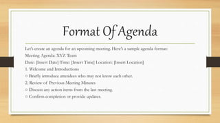 Format Of Agenda
Let’s create an agenda for an upcoming meeting. Here’s a sample agenda format:
Meeting Agenda: XYZ Team
Date: [Insert Date] Time: [Insert Time] Location: [Insert Location]
1. Welcome and Introductions
○ Briefly introduce attendees who may not know each other.
2. Review of Previous Meeting Minutes
○ Discuss any action items from the last meeting.
○ Confirm completion or provide updates.
 