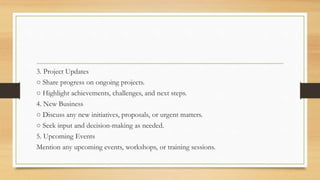 3. Project Updates
○ Share progress on ongoing projects.
○ Highlight achievements, challenges, and next steps.
4. New Business
○ Discuss any new initiatives, proposals, or urgent matters.
○ Seek input and decision-making as needed.
5. Upcoming Events
Mention any upcoming events, workshops, or training sessions.
 