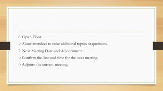 6. Open Floor
○ Allow attendees to raise additional topics or questions.
7. Next Meeting Date and Adjournment
○ Confirm the date and time for the next meeting.
○ Adjourn the current meeting.
 