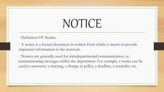 NOTICE
· Definition Of Notice:
· A notice is a formal document in written form which is meant to provide
important information to the receivers.
· Notices are generally used for intradepartmental communication, i.e.
communicating messages within the department. For example, a notice can be
used to announce a meeting, a change in policy, a deadline, a reminder, etc.
 