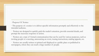 · Purpose Of Notice:
· The purpose of a notice is to deliver specific information promptly and effectively to the
intended audience.
· Notices are designed to quickly grab the reader’s attention, provide essential details, and
prompt the necessary response or action.
· Notices are a type of formal communication that can be used for various purposes, such as
inviting people to a meeting, announcing an event, issuing instructions, making appeals, etc.
· Notices are usually written or printed and displayed at a public place or published in
newspapers, where they can reach a large number of people.
 