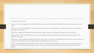 · Components Of Notice
· Name of the issuing organization or authority: This is written at the top of the notice to identify the source and the relevance of the
notice.
· Title: This is written as “NOTICE” in capital letters below the name of the organization or authority to draw attention and indicate
the nature of the document
· Date: This is written below the title to the left-hand side to specify the date of issuing the notice and to keep a record of it.
· Heading: This is written below the date to the center of the page to give a suitable and eye-catching caption or description of the
purpose of the notice.
· Body: This is written below the heading to provide the main content of the notice, covering the five W’s: what, when, where, who, and
why. The body should be concise, clear, and complete, and should not exceed 50 words.
· Writer’s name and designation: This is written at the end of the notice to the left-hand side to mention the name and the position of
the person who has written and authorized the notice. The notice should also be signed by the same person to lend it validity and
authority.
 