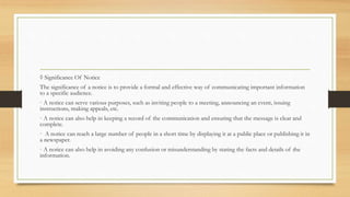 ◊ Significance Of Notice
The significance of a notice is to provide a formal and effective way of communicating important information
to a specific audience.
· A notice can serve various purposes, such as inviting people to a meeting, announcing an event, issuing
instructions, making appeals, etc.
· A notice can also help in keeping a record of the communication and ensuring that the message is clear and
complete.
· A notice can reach a large number of people in a short time by displaying it at a public place or publishing it in
a newspaper.
· A notice can also help in avoiding any confusion or misunderstanding by stating the facts and details of the
information.
 