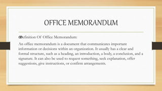 OFFICE MEMORANDUM
œ
Definition Of Office Memorandum:
An office memorandum is a document that communicates important
information or decisions within an organization. It usually has a clear and
formal structure, such as a heading, an introduction, a body, a conclusion, and a
signature. It can also be used to request something, seek explanation, offer
suggestions, give instructions, or confirm arrangements.
 