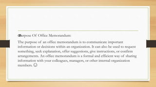 œ
Purpose Of Office Memorandum:
The purpose of an office memorandum is to communicate important
information or decisions within an organization. It can also be used to request
something, seek explanation, offer suggestions, give instructions, or confirm
arrangements. An office memorandum is a formal and efficient way of sharing
information with your colleagues, managers, or other internal organization
members. 😊
 