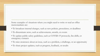 Some examples of situations where you might need to write or read an office
memorandum are:
• To broadcast internal changes, such as new policies, procedures, or deadlines
• To disseminate news, such as achievements, awards, or events
• To update public safety guidelines, such as COVID-19 protocols, fire drills, or
emergency contacts
• To raise awareness about an issue, such as a problem, a challenge, or an opportunity
• To share project updates, such as progress, feedback, or results
 