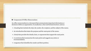 Components Of Office Memorandum:

An office memorandum is a documentthat communicates importantinformation or
decisions within an organization.It usuallyhas a clear and formal structure, such as:
A heading that includes the date, the sender, the recipient, and the subject of the memo.
•
An introductionthat states the purpose and the main point of the memo.
•
A body that provides the details, facts, or arguments that support the main point.
•
A conclusionthat summarizes the main point and suggests any action or
recommendation.
•
A signaturethat identifies the sender and their position.
•
 