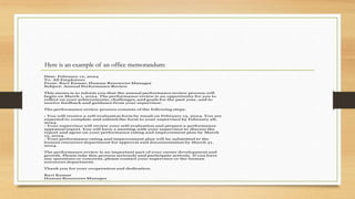 Here is an example of an office memorandum:
Date: February 12, 2024
To: All Employees
From: Ravi Kumar, Human Resources Manager
Subject: Annual Performance Review
This memo is to inform you that the annual performance review process will
begin on March 1, 2024. The performance review is an opportunity for you to
reflect on your achievements, challenges, and goals for the past year, and to
receive feedback and guidance from your supervisor.
The performance review process consists of the following steps:
- You will receive a self-evaluation form by email on February 15, 2024. You are
expected to complete and submit the form to your supervisor by February 28,
2024.
- Your supervisor will review your self-evaluation and prepare a performance
appraisal report. You will have a meeting with your supervisor to discuss the
report and agree on your performance rating and improvement plan by March
15, 2024.
- Your performance rating and improvement plan will be submitted to the
human resources department for approval and documentation by March 31,
2024.
The performance review is an important part of your career development and
growth. Please take this process seriously and participate actively. If you have
any questions or concerns, please contact your supervisor or the human
resources department.
Thank you for your cooperation and dedication.
Ravi Kumar
Human Resources Manager
 