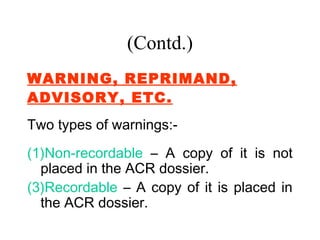 (Contd.)
WARNING, REPRIMAND,
ADVISORY, ETC.
Two types of warnings:-
(1)Non-recordable – A copy of it is not
  placed in the ACR dossier.
(3)Recordable – A copy of it is placed in
  the ACR dossier.
 