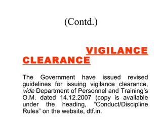 (Contd.)

        VIGILANCE
CLEARANCE
The Government have issued revised
guidelines for issuing vigilance clearance,
vide Department of Personnel and Training’s
O.M. dated 14.12.2007 (copy is available
under the heading, “Conduct/Discipline
Rules” on the website, dtf.in.
 