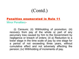 (Contd.)
Penalties enumerated in Rule 11
Minor Penalties:-

    (i) Censure; (ii) Withholding of promotion; (iii)
 recovery from pay of the whole or part of any
 pecuniary loss caused by him to the Government by
 negligence or breach of orders; (iii a) Reduction to a
 lower stage in the time scale of pay by one stage for
 a period of not exceeding three years, without
 cumulative effect and not adversely affecting the
 pension; (iv) Withholding of increments of pay.
 