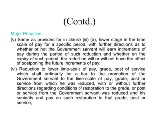 (Contd.)
Major Penalties:-
(v) Same as provided for in clause (iii) (a), lower stage in the time
    scale of pay for a specific period, with further directions as to
    whether or not the Government servant will earn increments of
    pay during the period of such reduction and whether on the
    expiry of such period, the reduction will or will not have the effect
    of postponing the future increments of pay;
(vi) Reduction to lower time-scale of pay, grade, post of service
    which shall ordinarily be a bar to the promotion of the
    Government servant to the time-scale of pay, grade, post or
    service from which he was reduced, with or without further
    directions regarding conditions of restoration to the grade, or post
    or service from the Government servant was reduced and his
    seniority and pay on such restoration to that grade, post or
    service;
 