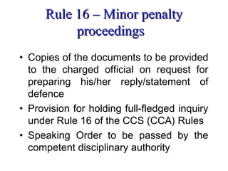 Rule 16 – Minor penalty
           proceedings
• Copies of the documents to be provided
  to the charged official on request for
  preparing his/her reply/statement of
  defence
• Provision for holding full-fledged inquiry
  under Rule 16 of the CCS (CCA) Rules
• Speaking Order to be passed by the
  competent disciplinary authority
 