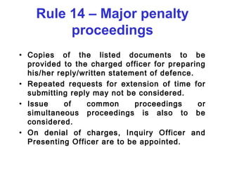 Rule 14 – Major penalty
         proceedings
• Copies of the listed documents to be
  provided to the charged officer for preparing
  his/her reply/written statement of defence.
• Repeated requests for extension of time for
  submitting reply may not be considered.
• Issue     of   common       proceedings     or
  simultaneous proceedings is also to be
  considered.
• On denial of charges, Inquiry Officer and
  Presenting Officer are to be appointed.
 