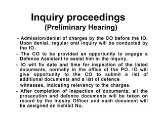 Inquiry proceedings
            (Preliminary Hearing)
 - Admission/denial of charges by the CO before the IO.
   Upon denial, regular oral inquiry will be conducted by
   the IO.
- The CO to be provided an opportunity to engage a
   Defence Assistant to assist him in the inquiry.
- IO will fix date and time for inspection of the listed
   documents, normally in the office of the PO. IO will
   give opportunity to the CO to submit a list of
   additional documents and a list of defence
   witnesses, indicating relevancy to the charges.
- After completion of inspection of documents, all the
   prosecution and defence documents will be taken on
   record by the Inquiry Officer and each document will
   be assigned an Exhibit No.
 