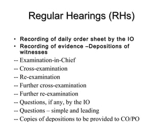 Regular Hearings (RHs)

• Recording of daily order sheet by the IO
• Recording of evidence –Depositions of
  witnesses
-- Examination-in-Chief
-- Cross-examination
-- Re-examination
-- Further cross-examination
-- Further re-examination
-- Questions, if any, by the IO
-- Questions – simple and leading
-- Copies of depositions to be provided to CO/PO
 