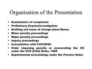 Organisation of the Presentation
• Examination of complaints
• Preliminary Enquiry/Investigation
• Drafting and issue of charge-sheet Memo.
• Minor penalty proceedings
• Major penalty proceedings
• Inquiry proceedings
• Consultation with CVC/UPSC
• Order imposing penalty or exonerating the CO
  under the CCS (CCA) Rules, 1965
• Departmental proceedings under the Pension Rules
 