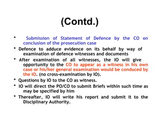 (Contd.)
*      Submission of Statement of Defence by the CO on
      conclusion of the prosecution case
*   Defence to adduce evidence on its behalf by way of
      examination of defence witnesses and documents
*   After examination of all witnesses, the IO will give
      opportunity to the CO to appear as a witness in his own
      case or his/her general examination would be conduced by
      the IO. (no cross-examination by IO).
*   Questions by IO to the CO as witness.
*   IO will direct the PO/CO to submit Briefs within such time as
      may be specified by him
*   Thereafter, IO will write his report and submit it to the
      Disciplinary Authority.
 