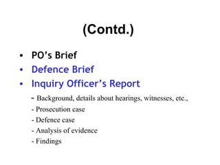(Contd.)
• PO’s Brief
• Defence Brief
• Inquiry Officer’s Report
  - Background, details about hearings, witnesses, etc.,
    - Prosecution case
    - Defence case
    - Analysis of evidence
    - Findings
 
