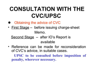 CONSULTATION WITH THE
     CVC/UPSC
 Obtaining the advice of CVC
• First Stage – before issuing charge-sheet
                Memo.
  Second Stage – after IO’s Report is
                    available
• Reference can be made for reconsideration
  of CVC’s advice, in suitable cases.
   UPSC to be consulted before imposition of
  penalty, wherever necessary.
 