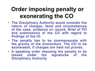 Order imposing penalty or
    exonerating the CO
• The Disciplinary Authority would consider the
  nature of charges, facts and circumstances
  of the case, evidence on record, Brief of PO
  and submissions of the CO with regard to
  findings of the IO.
• The penalty has to be commensurate with
  the gravity of the misconduct. The CO to be
  exonerated, if charges are held not proved.
• A speaking order imposing the penalty to be
  issued    under     the signatures   of   the
  Disciplinary Authority
 