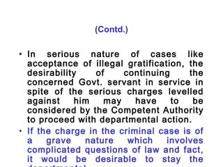 (Contd.)

• In serious nature of cases like
  acceptance of illegal gratification, the
  desirability    of    continuing     the
  concerned Govt. servant in service in
  spite of the serious charges levelled
  against    him    may    have    to   be
  considered by the Competent Authority
  to proceed with departmental action.
• If the charge in the criminal case is of
  a    grave   nature    which    involves
  complicated questions of law and fact,
  it would be desirable to stay the
 