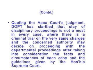 (Contd.)

• Quoting the Apex Court’s judgment,
  DOPT has clarified that stay of
  disciplinary proceedings is not a must
  in every case, where there is a
  criminal trial on the very same charges
  and the concerned authority may
  decide    on     proceeding   with  the
  departmental proceedings after taking
  into consideration the facts and
  circumstances of each case and the
  guidelines given by the Hon’ble
  Supreme Court.
 