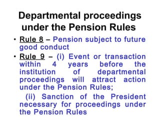 Departmental proceedings
 under the Pension Rules
• Rule 8 – Pension subject to future
  good conduct
• Rule 9 – (i) Event or transaction
  within    4   years  before    the
  institution    of   departmental
  proceedings will attract action
  under the Pension Rules;
    (ii) Sanction of the President
  necessary for proceedings under
  the Pension Rules
 