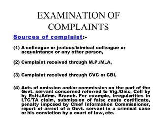 EXAMINATION OF
            COMPLAINTS
Sources of complaint :-
(1) A colleague or jealous/inimical colleague or
    acquaintance or any other person,

(2) Complaint received through M.P./MLA,

(3) Complaint received through CVC or CBI,

(4) Acts of omission and/or commission on the part of the
    Govt. servant concerned referred to Vig./Disc. Cell by
    by Estt./Admn. Branch. For example, irregularities in
    LTC/TA claim, submission of false caste certificate,
    penalty imposed by Chief Information Commissioner,
    report of arrest of a Govt. servant in a criminal case
    or his conviction by a court of law, etc.
 