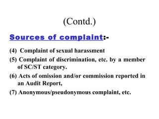 (Contd.)
Sources of complaint :-
(4) Complaint of sexual harassment
(5) Complaint of discrimination, etc. by a member
   of SC/ST category.
(6) Acts of omission and/or commission reported in
   an Audit Report,
(7) Anonymous/pseudonymous complaint, etc.
 