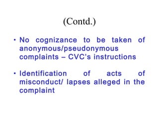 (Contd.)
• No cognizance to be taken of
  anonymous/pseudonymous
  complaints – CVC’s instructions

• Identification  of     acts    of
  misconduct/ lapses alleged in the
  complaint
 