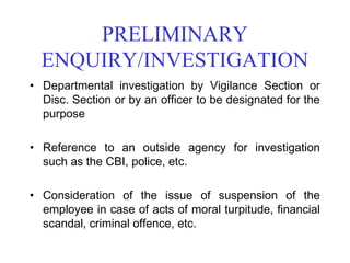 PRELIMINARY
  ENQUIRY/INVESTIGATION
• Departmental investigation by Vigilance Section or
  Disc. Section or by an officer to be designated for the
  purpose

• Reference to an outside agency for investigation
  such as the CBI, police, etc.

• Consideration of the issue of suspension of the
  employee in case of acts of moral turpitude, financial
  scandal, criminal offence, etc.
 